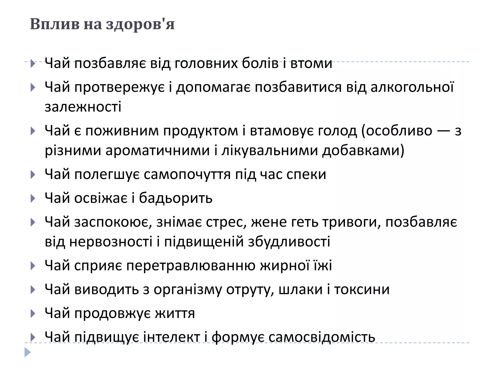 Вплив на здоров'я












Чай позбавляє від головних болів і втоми
Чай протвережує і допомагає позбавитися від алкогольної
залежності
Чай є поживним продуктом і втамовує голод (особливо — з
різними ароматичними і лікувальними добавками)
Чай полегшує самопочуття під час спеки
Чай освіжає і бадьорить
Чай заспокоює, знімає стрес, жене геть тривоги, позбавляє
від нервозності і підвищеній збудливості
Чай сприяє перетравлюванню жирної їжі
Чай виводить з організму отруту, шлаки і токсини
Чай продовжує життя
Чай підвищує інтелект і формує самосвідомість

 