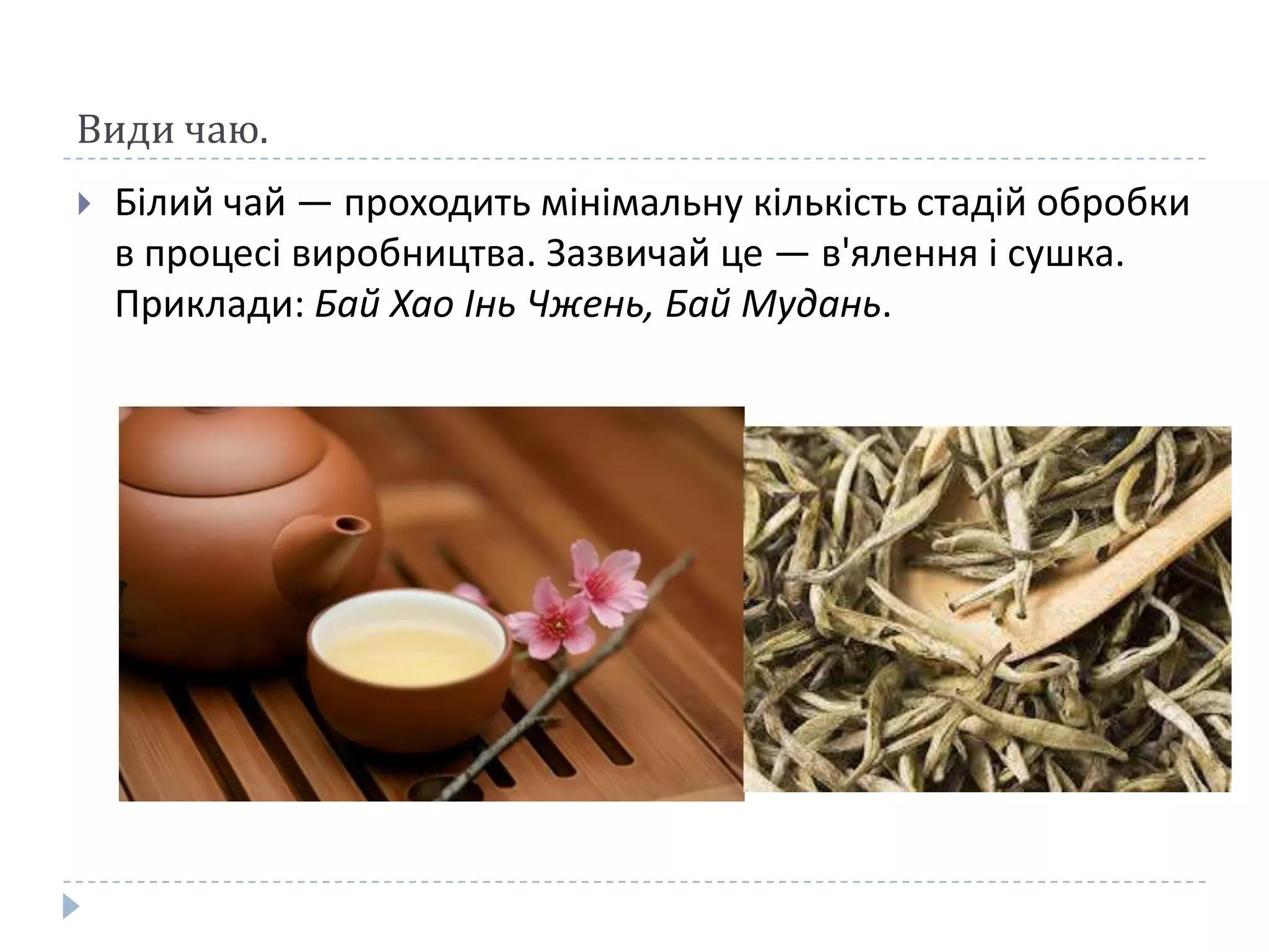 Види чаю.


Білий чай — проходить мінімальну кількість стадій обробки
в процесі виробництва. Зазвичай це — в'ялення і сушка.
Приклади: Бай Хао Інь Чжень, Бай Мудань.

 