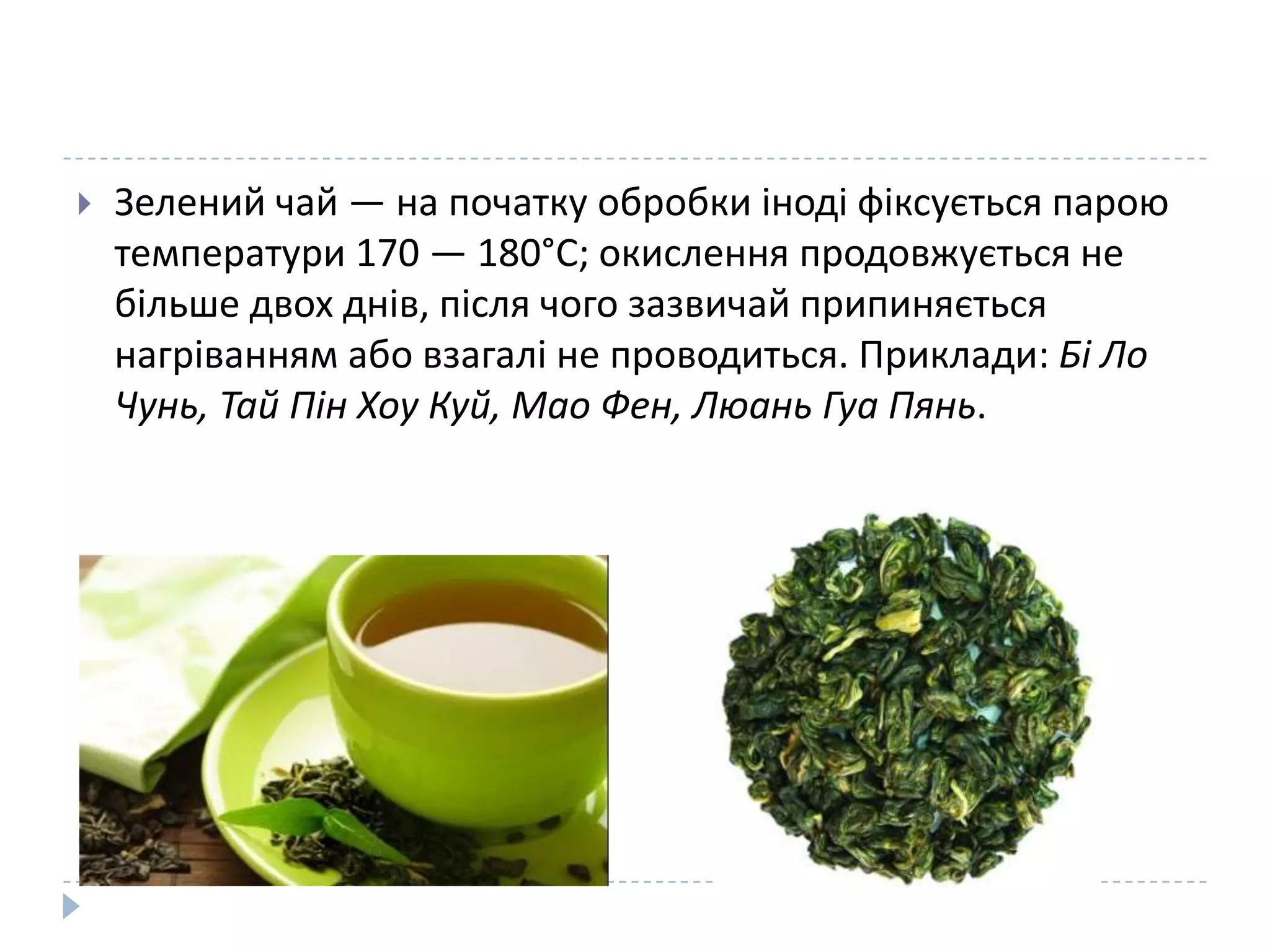 

Зелений чай — на початку обробки іноді фіксується парою
температури 170 — 180°С; окислення продовжується не
більше двох днів, після чого зазвичай припиняється
нагріванням або взагалі не проводиться. Приклади: Бі Ло
Чунь, Тай Пін Хоу Куй, Мао Фен, Люань Гуа Пянь.

 