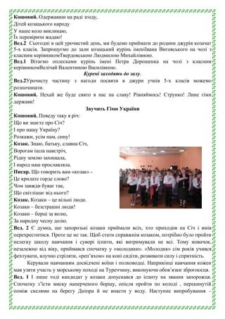 Кошовий. Одержавши на раді згоду,
Дітей козацького народу
У наше коло викликаю,
Їх перевірити жадаю!
Вед.2 Сьогодні в цей урочистий день, ми будемо приймати до родини джурів козачат
5-х класів. Запрошуємо до зали козацький курінь іменіІвана Виговського на чолі з
класним керівникомТвердовською Людмилою Михайлівною.
Вед.1 Вітаємо оплесками курінь імені Петра Дорошенка на чолі з класним
керівникомВелічай Валентиною Василівною.
Курені заходять до залу.
Вед.2Урочисту частину з нагоди посвяти в джури учнів 5-х класів можемо
розпочинати.
Кошовий. Нехай же буде свято в нас на славу! Рівняймось! Струнко! Лине гімн
держави!
Звучить Гімн України
Кошовий. Поведу таку я річ:
Що ви знаєте про Січ?
І про нашу Україну?
Розкажи, усім нам, сину!
Козак. Знаю, батьку, славна Січ,
Ворогам ішла навстріч,
Рідну землю захищала,
І народ наш прославляла.
Писар. Що говорить вам «козак» Це крилате горде слово?
Чом завжди буває так,
Що світлішає від нього?
Козак. Козаки – це вільні люди.
Козаки – безстрашні люди!
Козаки – борці за волю,
За народну чесну долю.
Вед. 2 Є думка, що запорозькі козаки приймали всіх, хто приходив на Січ і вмів
перехреститися. Проте це не так. Щоб стати справжнім козаком, потрібно було пройти
нелегку школу навчання і суворі іспити, які витримували не всі. Тому новачок,
незалежно від віку, приймався спочатку у «молодики». «Молодик» сім років учився
фехтувати, влучно стріляти, «реп’яхом» на коні сидіти, розвивати силу і спритність.
Керували навчанням досвідчені воїни і полководці. Наприкінці навчання кожен
мав узяти участь у морському поході на Туреччину, виконуючи обов’язки зброєносця.
Вед. 1 І лише тоді кандидат у козаки допускався до іспиту на звання запорожця.
Спочатку з’їсти миску наперченого борщу, опісля пройти по колоді , перекинутій
поміж скелями на берегу Дніпра й не впасти у воду. Наступне випробування –

 
