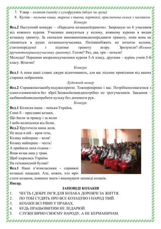 7. Узвар – компот (напій) з сухофруктів (яблук чи груш)
8. Куліш – польова каша, зварена з пшона, картоплі, присмачена салом з часником.
Конкурс
Вед.2 Наступний конкурс – «Передача козацькоїграмоти». Запрошую по 6 учасників
від кожного куреня. Учасники шикуються у колону, кожному куреню я видам
козацьку грамоту. За сигналом виповиннішвидкопередавати грамоту, поки вона не
опиниться в руках останньогоучасника. Потімвінбіжить на початок колони,
стаєпопередунеї
і
піднімає
грамоту
вгору.
Зрозуміли? (Козаки
вручаютьпершомуучаснику грамоту). Готові? Раз, два, три – почали!
Молодці! Першими впоралисьучасники куреня 5-А класу, другими – курінь учнів 5-Б
класу. Вітаємо!
Конкурс
Вед.1 А поки наші славні джури відпочивають, для вас пісенне привітання від ваших
старших побратимів.
Художній номер
Вед.2 Справжнікозакибулидужеспритні. Тожперевіримо і вас. Потрібнопозмагатися з
одноголовимзмієм без зброї.Зкожноїкомандипотрібно по троєучасників. Завдання –
щобякнайшвидшепробити кульку без допомоги рук.
Конкурс
Вед.1 Колиска наша – ненька-Україна,
Сини її – преславні козаки,
Що йшли за правду і за волю
І небо колихалося від болю.
Вед.2 Круточола наша доля,
Не вода в ній – кров тече,
Козаку найперше – воля!
Козаку найперше – честь!
А прийшла лиха година –
Впав козак наш у траві.
Щоб іскрилась Україна
На гетьманській булаві!
Вед.1 Наші п’ятикласники - справжні
козацькі нащадки. Але, кожен, хто мріє
стати козаком, повинен знати і виконувати заповіді козаків.
Писар.
ЗАПОВІДІ КОЗАКІВ
1.
ЧЕСТЬ І ДОБРЕ ІМ’Я ДЛЯ КОЗАКА ДОРОЖЧІ ЗА ЖИТТЯ.
2.
ПО ТОБІ СУДЯТЬ ПРО ВСЕ КОЗАЦТВО І НАРОД ТВІЙ.
3.
КОЗАКИ ВСІ РІВНІ У ПРАВАХ.
4.
БУДЬ ПРАЦЬОВИТИМ НЕ ЛЕДАРЮЙ.
5.
СЛУЖИ ВІРНО СВОЄМУ НАРОДУ, А НЕ КЕРМАНИЧАМ.

 