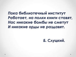 Пока библиотечный институт
Работает, на полки книги ставят,
Нас никакие бомбы не сметут
И никакие орды не раздавят.
Б. Слуцкий.

 