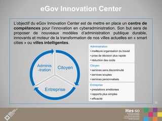 eGov Innovation Center
L’objectif du eGov Innovation Center est de mettre en place un centre de
compétences pour l’innovation en cyberadministration. Son but sera de
proposer de nouveaux modèles d’administration publique durable,
innovants et moteur de la transformation de nos villes actuelles en « smart
cities » ou villes intelligentes.
Administration
• meilleure organisation du travail
• prise de décision plus rapide

• réduction des coûts

Adminis
-tration

Citoyen

Citoyen
• services sans discontinuité
• services souples
• services personnalisés
Entreprise

Entreprise

• prestations améliorées

• rapports plus simples
• efficacité
10

 