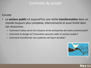Contexte du projet
Constat
• Le secteur public vit aujourd’hui une réelle transformation dans un
monde toujours plus complexe, interconnecté et aussi limité dans
ses ressources.
– Comment mieux servir les citoyens et les entreprises de notre communauté?
– Comment le design et l’innovation peuvent aider le secteur public?
– Comment transformer nos systèmes de façon durable?

13

 