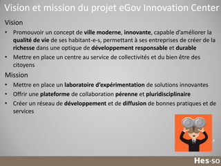 Vision et mission du projet eGov Innovation Center
Vision
• Promouvoir un concept de ville moderne, innovante, capable d’améliorer la
qualité de vie de ses habitant-e-s, permettant à ses entreprises de créer de la
richesse dans une optique de développement responsable et durable
• Mettre en place un centre au service de collectivités et du bien être des
citoyens

Mission
• Mettre en place un laboratoire d’expérimentation de solutions innovantes
• Offrir une plateforme de collaboration pérenne et pluridisciplinaire
• Créer un réseau de développement et de diffusion de bonnes pratiques et de
services

14

 