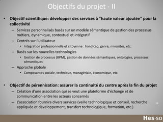 Objectifs du projet - II
• Objectif scientifique: développer des services à "haute valeur ajoutée" pour la
collectivité
– Services personnalisés basés sur un modèle sémantique de gestion des processus
métiers, dynamique, contextuel et intégratif
– Centrés sur l’utilisateur
• Intégration professionnelle et citoyenne : handicap, genre, minorités, etc.

– Basés sur les nouvelles technologies
• Gestion de processus (BPM), gestion de données sémantiques, ontologies, processus
sémantiques

– Approche globale
• Composantes sociale, technique, managériale, économique, etc.

• Objectif de pérennisation: assurer la continuité du centre après la fin du projet
– Création d’une association qui se veut une plateforme d’échange et de
communication entre les acteurs concernés
– L’association fournira divers services (veille technologique et conseil, recherche
appliquée et développement, transfert technologique, formation, etc.)

16

 
