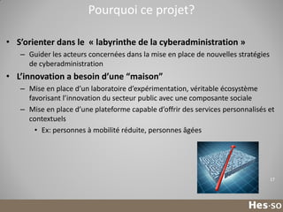 Pourquoi ce projet?
• S’orienter dans le « labyrinthe de la cyberadministration »
– Guider les acteurs concernées dans la mise en place de nouvelles stratégies
de cyberadministration

• L’innovation a besoin d’une “maison”
– Mise en place d’un laboratoire d’expérimentation, véritable écosystème
favorisant l’innovation du secteur public avec une composante sociale
– Mise en place d’une plateforme capable d’offrir des services personnalisés et
contextuels
• Ex: personnes à mobilité réduite, personnes âgées

17

 