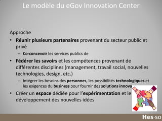 Le modèle du eGov Innovation Center

Approche
• Réunir plusieurs partenaires provenant du secteur public et
privé
– Co-concevoir les services publics de

• Fédérer les savoirs et les compétences provenant de
différentes disciplines (management, travail social, nouvelles
technologies, design, etc.)
– Intégrer les besoins des personnes, les possibilités technologiques et
les exigences du business pour fournir des solutions innovantes

• Créer un espace dédiée pour l’expérimentation et le
développement des nouvelles idées

18

 