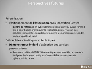 Perspectives futures

Pérennisation
• Positionnement de l’association eGov Innovation Center
– Centre de référence en cyberadministration au niveau suisse romand
qui a pour but de promouvoir la réalisation des services et des
solutions innovantes en collaboration avec les nombreux acteurs des
secteurs public et privé

Débouchées scientifiques et techniques
• Démonstrateur intégré d’exécution des services
personnalisées
– Processus métiers BPMN 2.0 sémantiques avec modèle de contexte
intégrant les bonnes pratiques d’accessibilité aux services de
cyberadministration

21

 