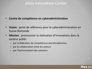 eGov Innovation Center

• Centre de compétence en cyberadministration
• Vision : point de référence pour la cyberadministration en
Suisse Romande
• Mission : promouvoir la réalisation d’innovations dans le
secteur public
– par la fédération de compétences pluridisciplinaires
– par la collaboration entre les acteurs
– par l’harmonisation des solutions
23

 