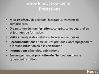 eGov Innovation Center
Prestations
• Mise en réseau des acteurs, facilitateur, transfert de
compétences
• Organisation de manifestations, congrès, colloques, ateliers
et journées de formation
• Veille et analyse des initiatives locales ou nationales
• Recommandations et meilleures pratiques, accompagnement
à la standardisation ou à la certification
• Informations générales, publications
• Encouragement et promotion de l’innovation dans la
cyberadministration
26

 