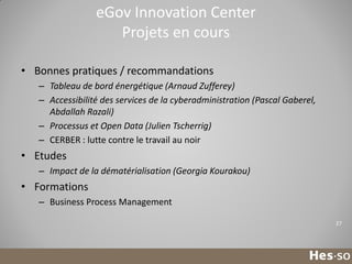 eGov Innovation Center
Projets en cours
• Bonnes pratiques / recommandations
– Tableau de bord énergétique (Arnaud Zufferey)
– Accessibilité des services de la cyberadministration (Pascal Gaberel,
Abdallah Razali)
– Processus et Open Data (Julien Tscherrig)
– CERBER : lutte contre le travail au noir

• Etudes
– Impact de la dématérialisation (Georgia Kourakou)

• Formations
– Business Process Management
27

 