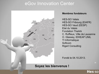 eGov Innovation Center
Membres fondateurs
HES-SO Valais
HES-SO Fribourg (EIAFR)
HES-SO Vaud (EESP)
Etat du Valais
Fondation TheArk
C. Ruffieux, Ville de Lausanne
O. Glassey, IDHEAP UNIL
TI Informatique
Softcom
Rigert Consulting

Fondé le 04.10.2013.
28

Soyez les bienvenus !

 