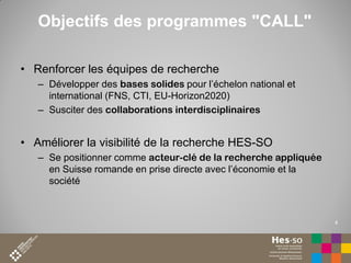 Objectifs des programmes "CALL"
• Renforcer les équipes de recherche
– Développer des bases solides pour l’échelon national et
international (FNS, CTI, EU-Horizon2020)
– Susciter des collaborations interdisciplinaires

• Améliorer la visibilité de la recherche HES-SO
– Se positionner comme acteur-clé de la recherche appliquée
en Suisse romande en prise directe avec l’économie et la
société

4

 