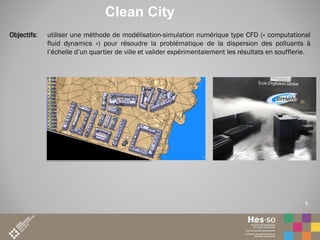Clean City
Objectifs:

utiliser une méthode de modélisation-simulation numérique type CFD (« computational
fluid dynamics ») pour résoudre la problématique de la dispersion des polluants à
l’échelle d’un quartier de ville et valider expérimentalement les résultats en soufflerie.

6

6

 