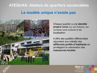 ATEQUAS: Ateliers de quartiers soutenables
Le modèle unique n’existe pas
Chaque quartier a une identité
propre basée sur son histoire, son
contexte socio-culturel et sa
localisation
Il offre des qualités différenciées
répondant aux intérêts des
différents profils d’habitants en
privilégiant la valorisation des
ressources locales

8

 