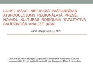 LAUKU MĀKSLINIECISKĀS PAŠDARBĪBAS
ATSPOGUĻOJUMS REĢIONĀLAJĀ PRESĒ:
NOVADU KULTŪRAS ROSĪGUMA ‘KVALITATĪVĀ
SALĪDZINOŠĀ ANALĪZE’ (KSA)
Jānis Daugavietis, LU SPPI

Latvijas Kultūras akadēmijas Starptautiskās zinātniskās konference „Kultūras
krustpunkti 2013”. Latvijas Kultūras akadēmija, Zirgu pasts. Rīga, 2. novembris

 