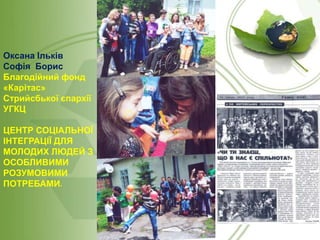 Оксана Ільків
Софія Борис
Благодійний фонд
«Карітас»
Стрийсбької єпархії
УГКЦ

ЦЕНТР СОЦІАЛЬНОЇ
ІНТЕГРАЦІЇ ДЛЯ
МОЛОДИХ ЛЮДЕЙ З
ОСОБЛИВИМИ
РОЗУМОВИМИ
ПОТРЕБАМИ.

 