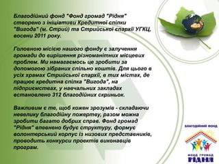 Благодійний фонд "Фонд громад "Рідня"
створено з ініціативи Кредитної спілки
"Вигода" (м. Стрий) та Стрийської єпархії УГКЦ,
восени 2011 року.
Головною місією нашого фонду є залучення
громади до вирішення різноманітних місцевих
проблем. Ми намагаємось це зробити за
допомогою зібраних спільно коштів. Для цього в
усіх храмах Стрийської єпархії, в тих містах, де
працює кредитна спілка "Вигода", на
підприємствах, у навчальних закладах
встановлено 312 благодійних скриньок.
Важливим є те, щоб кожен зрозумів - складаючи
невелику благодійну пожертву, разом можна
зробити багато добрих справ. Фонд громад
"Рідня" впевнено будує структуру, формує
волонтерський корпус із низових представників,
проводить конкурси проектів виконавців
програм.

 