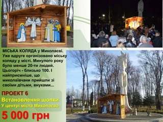МІСЬКА КОЛЯДА у Миколаєві.
Уже вдруге організовано міську
коляду у місті. Минулого року
було менше 20-ти людей.
Цьогоріч - близько 100. І
найприємніше, що
миколаївчани прийшли зі
своїми дітьми, внуками...

ПРОЕКТ 6
Встановлення шопки
У центрі міста Миколаєва

5 000 грн

 