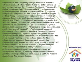 Оголошення про Конкурс було опубліковане в ЗМІ та в
«Річному звіті БФ «Фонд громад «Рідня»-2012». Заявки на
конкурс приймалися до 15 травня. Надійшло 17 заявок. Всі
подані проекти є дуже цікавими. Одним із пріоритетних
напрямків роботи Фонду є допомога дітям з особливим
потребами. Тому тішить те, що за цим напрямком було
подано два проекти: проект «Облаштування сенсорної
кімнати для дітей з особливими освітніми потребами у
Стрийській ЗШ №11» та «Літній відпочинковий табір для
молодих людей з особливими розумовими потребами». Інші
проекти не менш актуальні – це «Забезпечення харчами
їдальні для безхатченків», і "Спортивна секція з настільного
тенісу для молоді парафії", і «Регіональний пісенний
фестиваль «Село – колиска України». Географія поданих
проектів обширна – Стрий і Стрийський район, місто
Миколаїв і місто Новий Розділ та інші. Найважливішим для
нас є те, що у всіх проектах задіяна громада. Адже
обов’язковою вимогою для того, щоб проект був
прийнятим, була наявність підписного листа. В ньому свої
підписи ставили ті, хто зацікавлений в проекті і буде
допомагати ініціаторам в його реалізації.
Оцінювання проектів було проводено незалежною
Експертною радою. До її складу входили авторитетні
представники громадських організацій із США та України –
міст Києва, Тернополя, Львова.

 