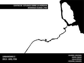 CENTRO DE ESTUDIOS SOBRE LA HIDROVIA
INTERFACE CIUDAD / RIO

URBANISMO 3
2013 - ARQ. PINI

ALVAREZ, SOLEDAD
COSTA, DIEGO
LALLA,CECILIA
OVEJERO, CLAUDIO

 