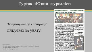Гурток «Юний журналіст»
Запрошуємо до співпраці!
ДЯКУЄМО ЗА УВАГУ!
Наша адреса:
м. Львів, Чернівецька, 4 (ЦДЮТ Залізничного району м. Львова)
Телефон: + 380 (32) 238-39-63
Е-mail: o.ditchuk@gmail.com
 