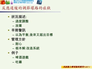 系統動力學理論與應用PART 1
反應遲緩的調節環路的症狀
 狀況描述:
– 過度調整
– 放棄
 早期警訊
– 以為平衡,後來又超出目標
 管理方針
– 耐心
– 根本解:改造系統
 例子
– 啤酒遊戲
– 吃藥
 