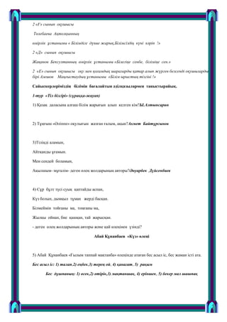 2 «Ғ» сынып оқушысы
Төлебаева Ақтолқынның
өмірлік ұстанымы « Білімдіге дүние жарық,Білімсіздің күні кәріп !»
2 «Д» сынып оқушысы
Жақанов Бексултанның өмірлік ұстанымы «Білегіңе сенбе, біліміңе сен.»
2 «Е» сынып оқушысы оқу мен қоғамдық шараларды қатар алып жүрген белсенді оқушылардың
бірі Алешов Маңғыстаудың ұстанымы «Білім ырыстың тізгіні !»
Сайыскерлеріміздің білімін бағалайтын әділқазылармен таныстырайық.
1-тур «Тіл білгірі» (сұраққа-жауап)
1) Қазақ даласына алғаш білім жарығын алып келген кім?Ы.Алтынсарин
2) Тұңғыш «Әліппе» оқулығын жазған ғалым, ақын?Ахмет Байтұрсынов
3)Тіліңді аламын,
Айтқанды ұғамын.
Мен сендей боламын,
Ақылшым- мұғалім- деген ӛлең жолдарының авторы?Әнуарбек Дүйсенбиев
4) Сұр бұлт түсі суық қаптайды аспан,
Күз болып, дымқыл тұман жерді басқан.
Білмеймін тойғаны ма, тоңғаны ма,
Жылқы ойнап, бие қашқан, тай жарысқан.
- деген ӛлең жолдарының авторы және қай ӛлеңінен үзінді?
Абай Құнанбаев «Күз» өлеңі
5) Абай Құнанбаев «Ғылым таппай мақтанба» ӛлеңінде атаған бес асыл іс, бес жаман істі ата.
Бес асыл іс: 1) талап,2) еңбек,3) терең ой, 4) қанағат, 5) рақым
Бес дұшпаның: 1) өсек,2) өтірік,3) мақтаншақ, 4) еріншек, 5) бекер мал шашпақ
 