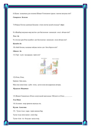 6) Қазақ халқының ұлы ғалымы Шоқан Уәлиханов туралы жазған жазушы кім?
Сапарғали Бегалин
7) Ӛмірде болған адамның басынан ӛткен әңгіме қалай аталады? Аңыз
8) «Жаңбыр жаумаса-жер жетім» деп басталатын шешендік сӛзді айтқан кім?
Төле би
9) «Алтын ұяң-Отан қымбат» деп басталатын шешендік сӛзді айтқан кім?
Қазыбек би
10) «Бай болсаң, халқыңа пайдаң тисін» деп бата берген кім?
Әйтеке би
11) Тӛрт түлік малдардың пірін ата?
12) Отан, Отан,
Бәрінен биік екен,
Мен оны мәңгілікке сүйіп ӛтем,- деген ӛлең жолдарының авторы.
Мұқағали Мақатаев
13) Жақан Смақовтың «Отан» ӛлеңі қалай аяқталады: Ӛйткені ол Отан-..................
Ұлы Отан
14) Астанаға жыр арнаған ақынды ата.
Күләш Ахметова
15) Туған тілде сыры терең жаным бар,
Туған тілде әнім менен сәнім бар.
Туған тілім тіл болудан қалса егер,
 