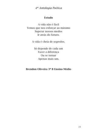 Estudo
A vida não é fácil
Temos que nos esforçar ao máximo
Superar nossos medos
Ir atrás do futuro.
A vida é cheia de segredos.
Só depende de cada um
Fazer a diferença
Ou se tornar
Apenas mais um.
Brendon Oliveira 3º B Ensino Médio
4ª Antologia Poética
11
 