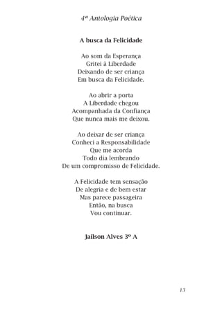 A busca da Felicidade
Ao som da Esperança
Gritei à Liberdade
Deixando de ser criança
Em busca da Felicidade.
Ao abrir a porta
A Liberdade chegou
Acompanhada da Confiança
Que nunca mais me deixou.
Ao deixar de ser criança
Conheci a Responsabilidade
Que me acorda
Todo dia lembrando
De um compromisso de Felicidade.
A Felicidade tem sensação
De alegria e de bem estar
Mas parece passageira
Então, na busca
Vou continuar.
Jailson Alves 3º A
4ª Antologia Poética
13
 
