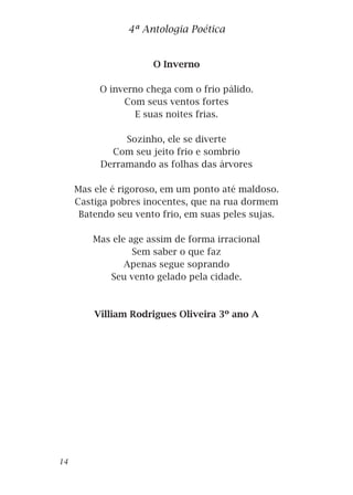 O Inverno
O inverno chega com o frio pálido.
Com seus ventos fortes
E suas noites frias.
Sozinho, ele se diverte
Com seu jeito frio e sombrio
Derramando as folhas das árvores
Mas ele é rigoroso, em um ponto até maldoso.
Castiga pobres inocentes, que na rua dormem
Batendo seu vento frio, em suas peles sujas.
Mas ele age assim de forma irracional
Sem saber o que faz
Apenas segue soprando
Seu vento gelado pela cidade.
Villiam Rodrigues Oliveira 3º ano A
4ª Antologia Poética
14
 
