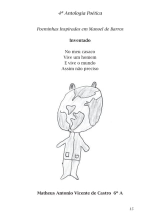 Poeminhas Inspirados em Manoel de Barros
Inventado
No meu casaco
Vive um homem
E vive o mundo
Assim não preciso
Sair de casa.
Matheus Antonio Vicente de Castro 6º A
4ª Antologia Poética
15
 