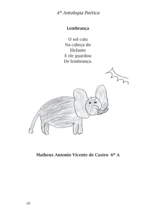 Lembrança
O sol caiu
Na cabeça do
Elefante
E ele guardou
De lembrança.
Matheus Antonio Vicente de Castro 6º A
4ª Antologia Poética
16
 