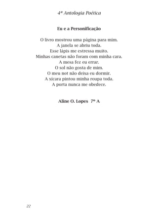 Eu e a Personificação
O livro mostrou uma página para mim.
A janela se abriu toda.
Esse lápis me estressa muito.
Minhas canetas não foram com minha cara.
A mesa fez eu errar.
O sol não gosta de mim.
O meu not não deixa eu dormir.
A xícara pintou minha roupa toda.
A porta nunca me obedece.
Aline O. Lopes 7º A
4ª Antologia Poética
22
 