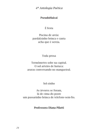 PseudoHaicai
É festa
Piscina de areia:
pardalzinho brinca e canta
acha que é sereia.
Toda prosa
Termômetro sobe na capital.
O sol arteiro de butuca:
araras conversando no mangueiral.
Sol-zinho
As árvores se foram,
lá de cima do poste
um passarinho brinca de telefone-sem-fio.
Professora Diana Pilatti
4ª Antologia Poética
24
 