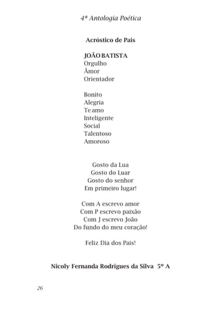 Acróstico de Pais
JOÃO BATISTA
Orgulho
Ãmor
Orientador
Bonito
Alegria
Te amo
Inteligente
Social
Talentoso
Amoroso
Gosto da Lua
Gosto do Luar
Gosto do senhor
Em primeiro lugar!
Com A escrevo amor
Com P escrevo paixão
Com J escrevo João
Do fundo do meu coração!
Feliz Dia dos Pais!
Nicoly Fernanda Rodrigues da Silva 5º A
4ª Antologia Poética
26
 