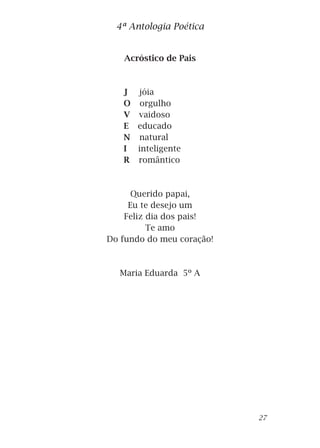 Acróstico de Pais
J jóia
O orgulho
V vaidoso
E educado
N natural
I inteligente
R romântico
Querido papai,
Eu te desejo um
Feliz dia dos pais!
Te amo
Do fundo do meu coração!
Maria Eduarda 5º A
4ª Antologia Poética
27
 