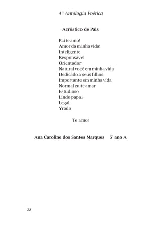 Acróstico de Pais
Pai te amo!
Amor da minha vida!
Inteligente
Responsável
Orientador
Natural você em minha vida
Dedicado a seus filhos
Importante em minha vida
Normal eu te amar
Estudioso
Lindo papai
Legal
Yrado
Te amo!
Ana Caroline dos Santes Marques 5° ano A
4ª Antologia Poética
28
 