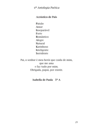 Acróstico de Pais
Paixão
Amor
Inseparável
Forte
Romântico
Alegre
Natural
Karinhoso
Inteligente
Sorridente
Pai, o senhor é meu herói que cuida de mim,
que me ama
e faz tudo por mim.
Obrigada, papai, por existir.
Isabella de Paula 5º A
4ª Antologia Poética
29
 