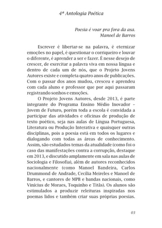 4ª Antologia Poética
Poesia é voar pra fora da asa.
Manoel de Barros
Escrever é libertar-se na palavra, é eternizar
emoções no papel, é questionar o corriqueiro e louvar
o diferente, é aprender a ser e fazer. É nesse desejo de
crescer, de exercitar a palavra viva em nossa língua e
dentro de cada um de nós, que o Projeto Jovens
Autores existe e completa quatro anos de publicações.
Com o passar dos anos mudou, cresceu e aprendeu
com cada aluno e professor que por aqui passaram
registrando sonhos e emoções.
O Projeto Jovens Autores, desde 2013, é parte
integrante do Programa Ensino Médio Inovador –
Jovem de Futuro, porém toda a escola é convidada a
participar das atividades e oficinas de produção de
texto poético, seja nas aulas de Língua Portuguesa,
Literatura ou Produção Interativa e quaisquer outras
disciplinas, pois a poesia está em todos os lugares e
dialogando com todas as áreas de conhecimento.
Assim, são estudados temas da atualidade (como foi o
caso das manifestações contra a corrupção, destaque
em 2013, e discutido amplamente em sala nas aulas de
Sociologia e Filosofia), além de autores reconhecidos
nacionalmente (como Manoel Bandeira, Carlos
Drummond de Andrade, Cecília Meireles e Manoel de
Barros, e cantores de MPB e bandas nacionais, como
Vinícius de Moraes, Toquinho e Titãs). Os alunos são
estimulados a produzir releituras inspiradas nos
poemas lidos e também criar suas próprias poesias.
03
 