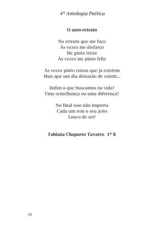 O auto-retrato
No retrato que me faço
Às vezes me disfarço
Me pinto triste
Às vezes me pinto feliz
Às vezes pinto coisas que já existem
Mais que um dia deixarão de existir...
Enfim o que buscamos na vida?
Uma semelhança ou uma diferença?
No final isso não importa
Cada um tem o seu jeito
Louco de ser!
Fabiana Chaparro Tavares 1º B
4ª Antologia Poética
30
 