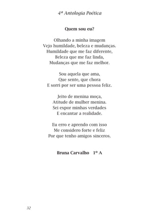 Quem sou eu?
Olhando a minha imagem
Vejo humildade, beleza e mudanças.
Humildade que me faz diferente,
Beleza que me faz linda,
Mudanças que me faz melhor.
Sou aquela que ama,
Que sente, que chora
E sorri por ser uma pessoa feliz.
Jeito de menina moça,
Atitude de mulher menina.
Sei expor minhas verdades
E encantar a realidade.
Eu erro e aprendo com isso
Me considero forte e feliz
Por que tenho amigos sinceros.
Bruna Carvalho 1º A
4ª Antologia Poética
32
 