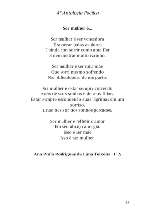 Ser mulher é...
Ser mulher é ser vencedora
É superar todas as dores
E ainda sim sorrir como uma flor
E demonstrar muito carinho.
Ser mulher é ser uma mãe
Que sorri mesmo sofrendo
Nas dificuldades de um parto.
Ser mulher é estar sempre correndo
Atrás de seus sonhos e de seus filhos,
Estar sempre escondendo suas lágrimas em um
sorriso.
E não desistir dos sonhos perdidos.
Ser mulher é refletir o amor
Em seu abraço a magia.
Isso é ser mãe
Isso é ser mulher.
Ana Paula Rodrigues de Lima Teixeira 1° A
4ª Antologia Poética
33
 