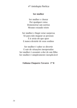 Ser mulher
Ser mulher e chorar
Por qualquer coisa
Demonstrar um sorriso
Mesmo estando triste
Ser mulher e fingir estar surpresa
Só para não magoar as pessoas
É ir atrás do que quer
E nunca desistir de seus sonhos
Ser mulher é saber se divertir
E sair de situações inesperadas
Ser mulher é assumir a dor de um filho
Ser mulher é simplesmente inexplicável
Fabiana Chaparro Tavares 1º B
4ª Antologia Poética
34
 