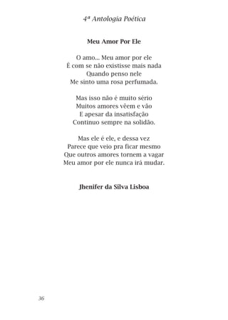 Meu Amor Por Ele
O amo... Meu amor por ele
É com se não existisse mais nada
Quando penso nele
Me sinto uma rosa perfumada.
Mas isso não é muito sério
Muitos amores vêem e vão
E apesar da insatisfação
Continuo sempre na solidão.
Mas ele é ele, e dessa vez
Parece que veio pra ficar mesmo
Que outros amores tornem a vagar
Meu amor por ele nunca irá mudar.
Jhenifer da Silva Lisboa
4ª Antologia Poética
36
 
