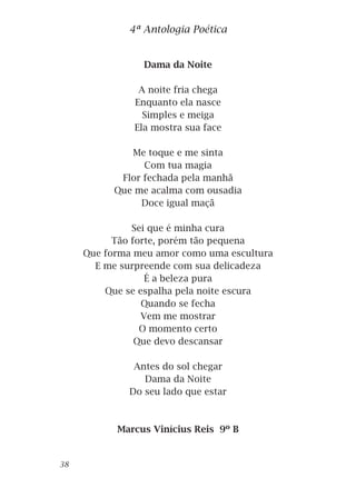 Dama da Noite
A noite fria chega
Enquanto ela nasce
Simples e meiga
Ela mostra sua face
Me toque e me sinta
Com tua magia
Flor fechada pela manhã
Que me acalma com ousadia
Doce igual maçã
Sei que é minha cura
Tão forte, porém tão pequena
Que forma meu amor como uma escultura
E me surpreende com sua delicadeza
É a beleza pura
Que se espalha pela noite escura
Quando se fecha
Vem me mostrar
O momento certo
Que devo descansar
Antes do sol chegar
Dama da Noite
Do seu lado que estar
Marcus Vinícius Reis 9º B
4ª Antologia Poética
38
 