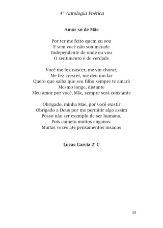 Amor só de Mãe
Por ter me feito quem eu sou
E sem você não sou metade
Independente de onde eu vou
O sentimento é de verdade
Você me fez nascer, me viu chorar,
Me fez crescer, me deu um lar
Quero que saiba que seu filho sempre te amará
Mesmo longe, distante
Meu amor por você, Mãe, sempre será constante
Obrigado, minha Mãe, por você existir
Obrigado a Deus por me permitir algo assim
Posso não ser exemplo de ser humano,
Pois cometo muitos enganos.
Muitas vezes até pensamentos insanos
Lucas Garcia 2° C
4ª Antologia Poética
39
 