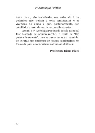 Além disso, são trabalhadas nas aulas de Artes
desenhos que tragam a tona sentimentos e as
vivencias do aluno e que, posteriormente, são
escolhidos e inseridos no livro como ilustrações.
Assim, a 4ª Antologia Poética da Escola Estadual
José Mamede de Aquino recebeu o título de “Um
poema de repente”, uma surpresa em nosso caminho
de leituras, um encontro de nossos sentimentos em
forma de poesia com cada uma de nossos leitores.
Professora Diana Pilatti
4ª Antologia Poética
04
 